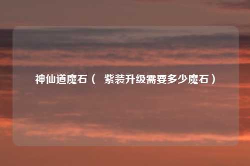 神仙道魔石( 紫装升级需要多少魔石)