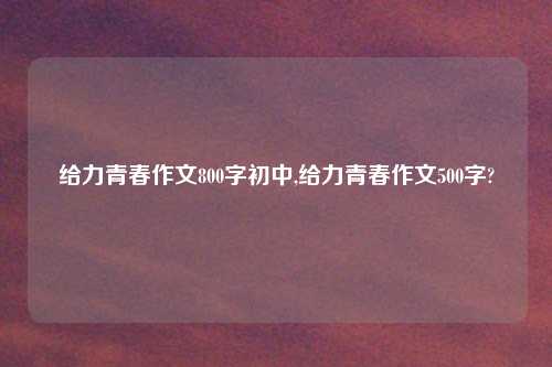 给力青春作文800字初中,给力青春作文500字?