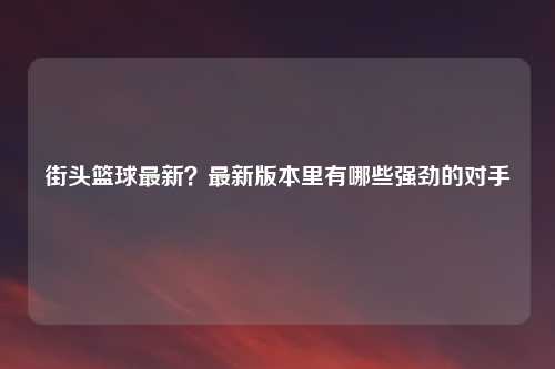 街头篮球最新？最新版本里有哪些强劲的对手