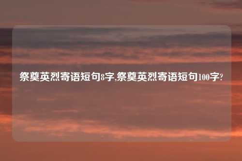 祭奠英烈寄语短句8字,祭奠英烈寄语短句100字?