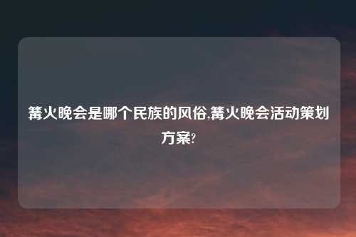 篝火晚会是哪个民族的风俗,篝火晚会活动策划方案?
