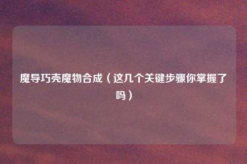 魔导巧壳魔物合成(这几个关键步骤你掌握了吗)