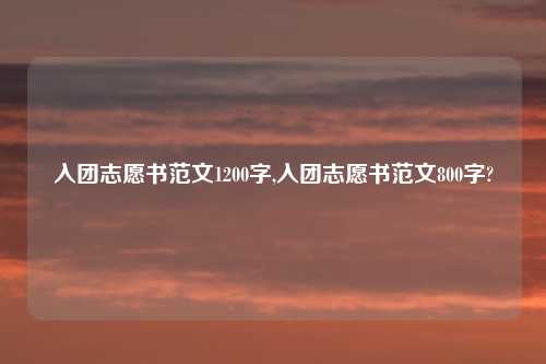 入团志愿书范文1200字,入团志愿书范文800字?