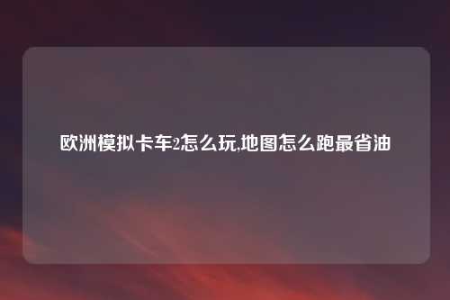 欧洲模拟卡车2怎么玩,地图怎么跑最省油