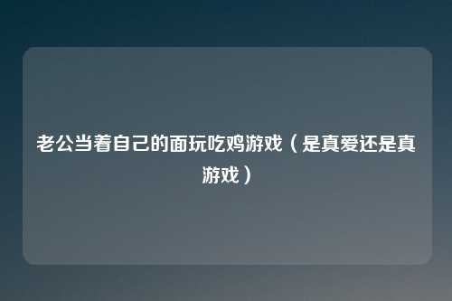 老公当着自己的面玩吃鸡游戏(是真爱还是真游戏)