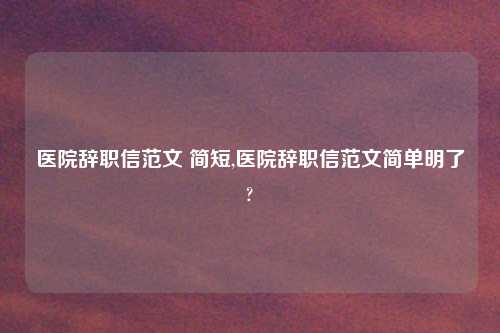 医院辞职信范文 简短,医院辞职信范文简单明了?