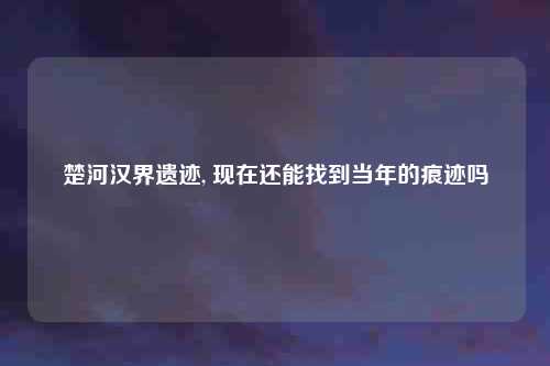 楚河汉界遗迹, 现在还能找到当年的痕迹吗