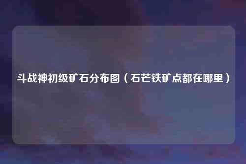 斗战神初级矿石分布图（石芒铁矿点都在哪里）
