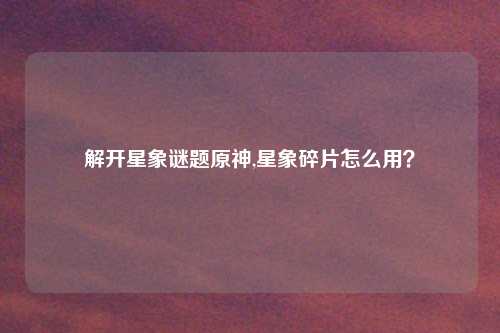 解开星象谜题原神,星象碎片怎么用？
