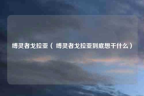 缚灵者戈拉亚（ 缚灵者戈拉亚到底想干什么）