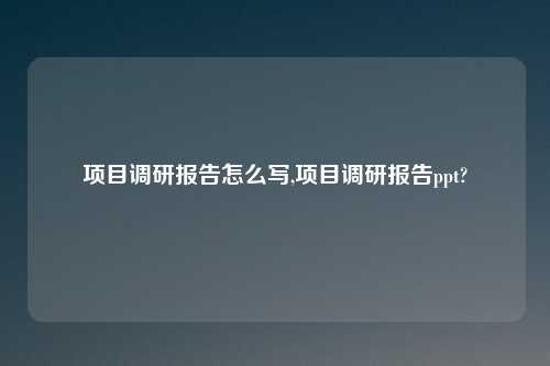 项目调研报告怎么写,项目调研报告ppt?