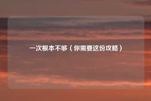 一次根本不够（你需要这份攻略）