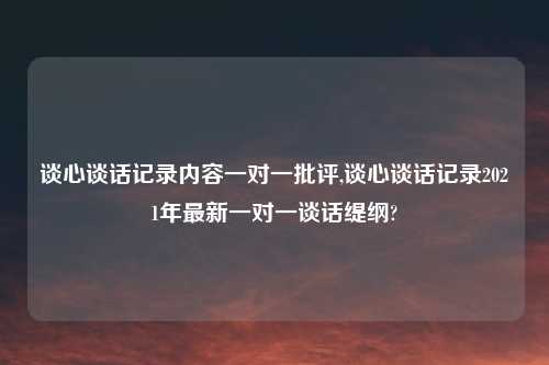 谈心谈话记录内容一对一批评,谈心谈话记录2021年最新一对一谈话缇纲?