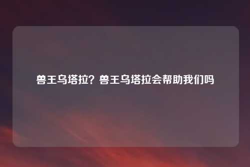 兽王乌塔拉?兽王乌塔拉会帮助我们吗