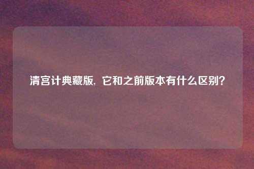 清宫计典藏版,  它和之前版本有什么区别？