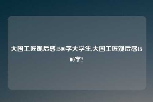 大国工匠观后感1500字大学生,大国工匠观后感1500字?