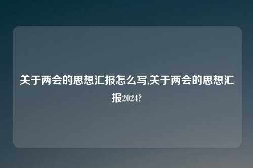 关于两会的思想汇报怎么写,关于两会的思想汇报2024?