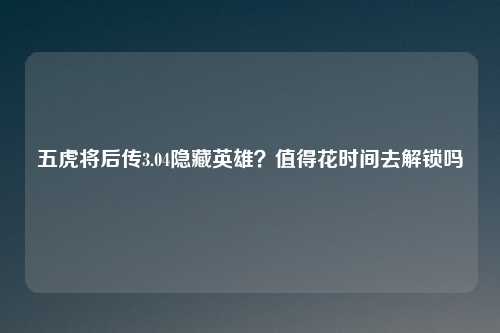 五虎将后传3.04隐藏英雄？值得花时间去解锁吗