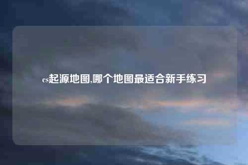 cs起源地图,哪个地图最适合新手练习