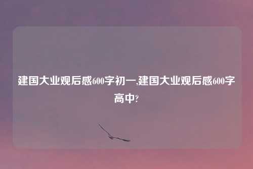 建国大业观后感600字初一,建国大业观后感600字高中?