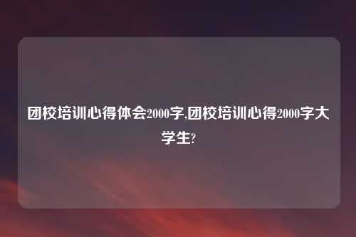 团校培训心得体会2000字,团校培训心得2000字大学生?