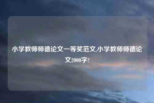 小学教师师德论文一等奖范文,小学教师师德论文2000字?