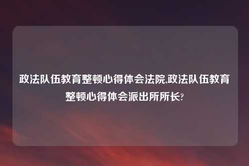 政法队伍教育整顿心得体会法院,政法队伍教育整顿心得体会派出所所长?