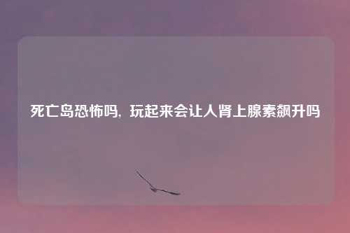 死亡岛恐怖吗, 玩起来会让人肾上腺素飙升吗