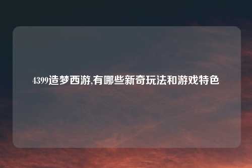 4399造梦西游,有哪些新奇玩法和游戏特色