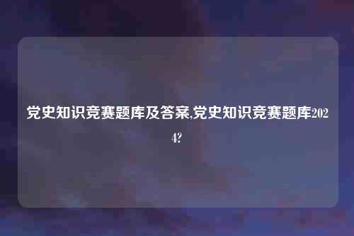 党史知识竞赛题库及答案,党史知识竞赛题库2024?