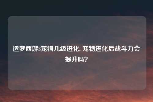 造梦西游3宠物几级进化, 宠物进化后战斗力会提升吗？