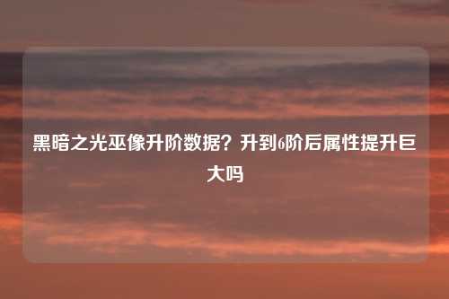 黑暗之光巫像升阶数据?升到6阶后属性提升巨大吗