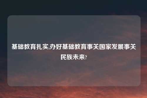 基础教育扎实,办好基础教育事关国家发展事关民族未来?