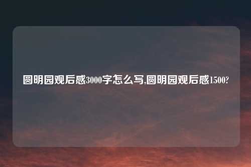 圆明园观后感3000字怎么写,圆明园观后感1500?