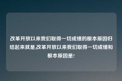 改革开放以来我们取得一切成绩的根本原因归结起来就是,改革开放以来我们取得一切成绩和根本原因是?