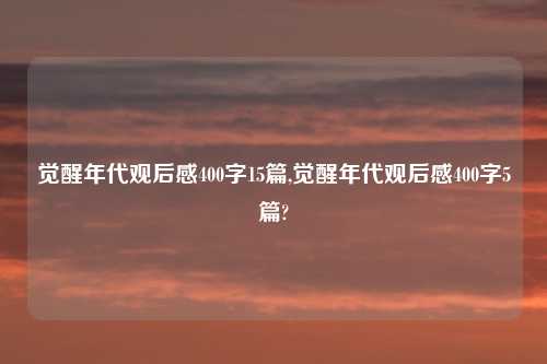 觉醒年代观后感400字15篇,觉醒年代观后感400字5篇?