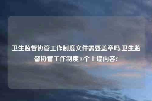 卫生监督协管工作制度文件需要盖章吗,卫生监督协管工作制度10个上墙内容?