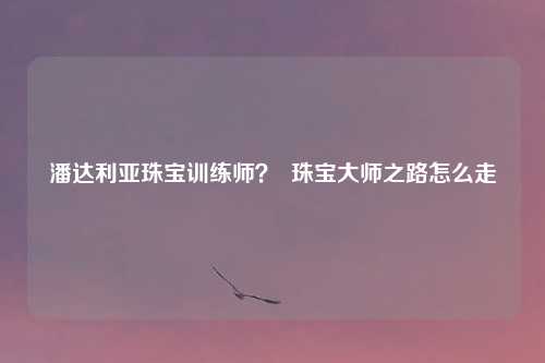 潘达利亚珠宝训练师？  珠宝大师之路怎么走
