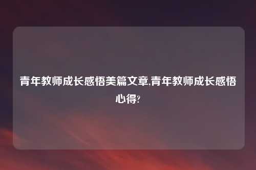 青年教师成长感悟美篇文章,青年教师成长感悟心得?