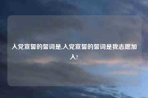 入党宣誓的誓词是,入党宣誓的誓词是我志愿加入?