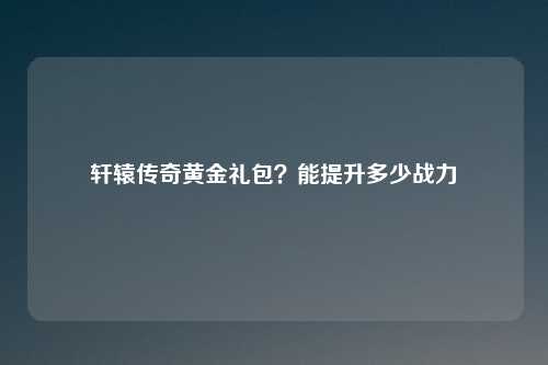 轩辕传奇黄金礼包?能提升多少战力