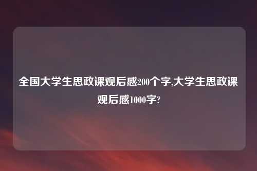 全国大学生思政课观后感200个字,大学生思政课观后感1000字?