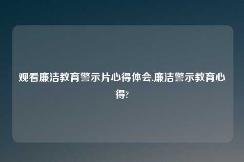 观看廉洁教育警示片心得体会,廉洁警示教育心得?
