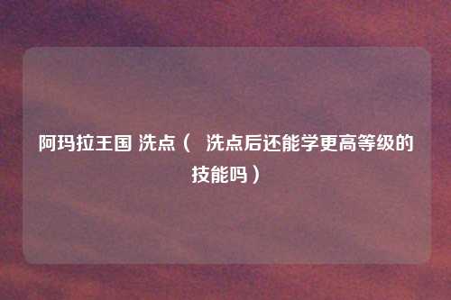 阿玛拉王国 洗点( 洗点后还能学更高等级的技能吗)