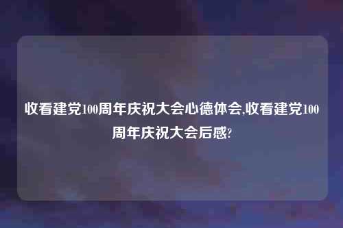 收看建党100周年庆祝大会心德体会,收看建党100周年庆祝大会后感?