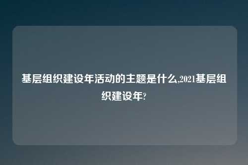 基层组织建设年活动的主题是什么,2021基层组织建设年?