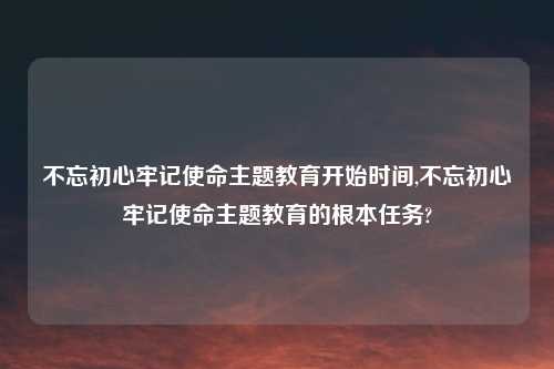 不忘初心牢记使命主题教育开始时间,不忘初心牢记使命主题教育的根本任务?