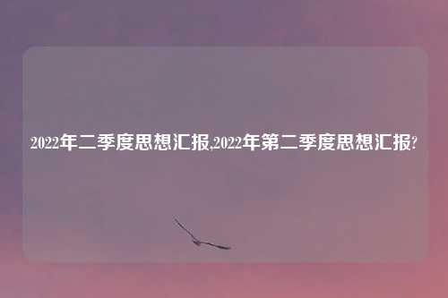 2022年二季度思想汇报,2022年第二季度思想汇报?