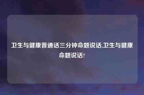 卫生与健康普通话三分钟命题说话,卫生与健康命题说话?
