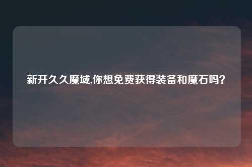 新开久久魔域,你想免费获得装备和魔石吗？